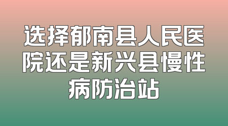 选择郁南县人民医院还是新兴县慢性病防治站