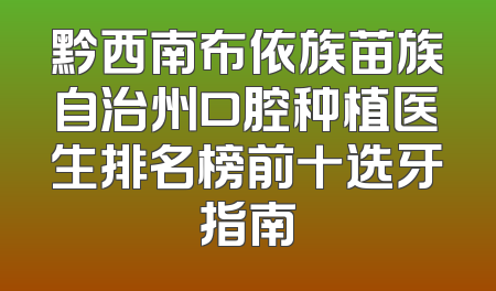 黔西南布依族苗族自治州口腔种植医生排名榜前十选牙指南
