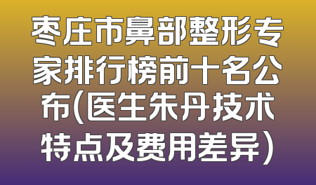 枣庄市鼻部整形专家排行榜前十名公布（医生朱丹技术特点及费用差异）