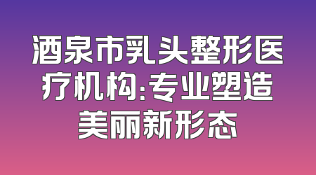 酒泉市乳头整形医疗机构：专业塑造美丽新形态