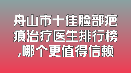 舟山市十佳脸部疤痕治疗医生排行榜，哪个更值得信赖