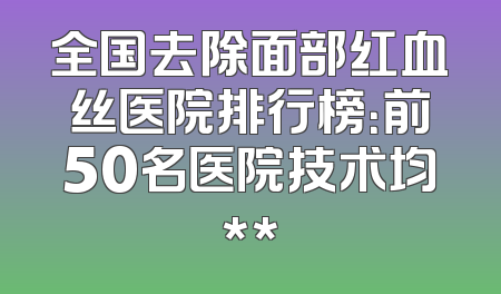全国去除面部红血丝医院排行榜：前50名医院技术均**