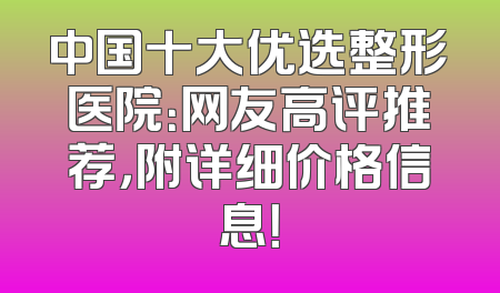 中国十大优选整形医院：网友高评推荐，附详细价格信息！