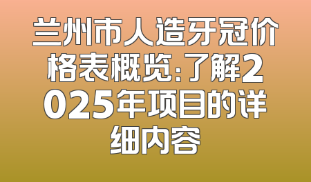 兰州市人造牙冠价格表概览：了解2025年项目的详细内容