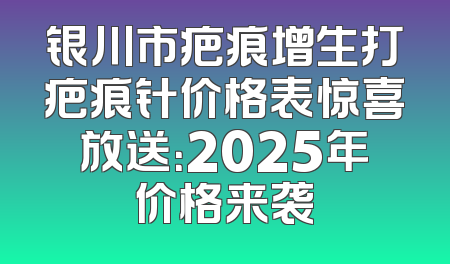 银川市疤痕增生打疤痕针价格表惊喜放送：2025年价格来袭