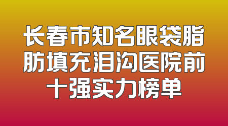 长春市知名眼袋脂肪填充泪沟医院前十强实力榜单