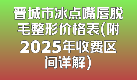 晋城市冰点嘴唇脱毛整形价格表（附2025年收费区间详解）
