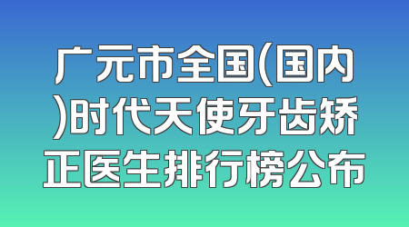 广元市全国（国内）时代天使牙齿矫正医生排行榜公布