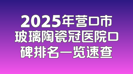 2025年营口市玻璃陶瓷冠医院口碑排名一览速查