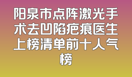 阳泉市点阵激光手术去凹陷疤痕医生上榜清单前十人气榜