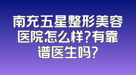 南充五星整形美容医院怎么样？有靠谱医生吗？