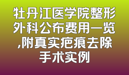 牡丹江医学院整形外科公布费用一览，附真实疤痕去除手术实例