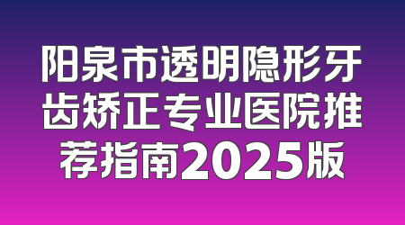阳泉市透明隐形牙齿矫正专业医院推荐指南2025版