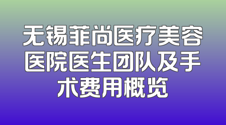 无锡菲尚医疗美容医院医生团队及手术费用概览