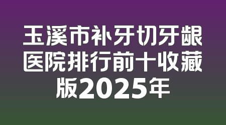 玉溪市补牙切牙龈医院排行前十收藏版2025年