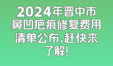 2024年晋中市鼻凹疤痕修复费用清单公布，赶快来了解！