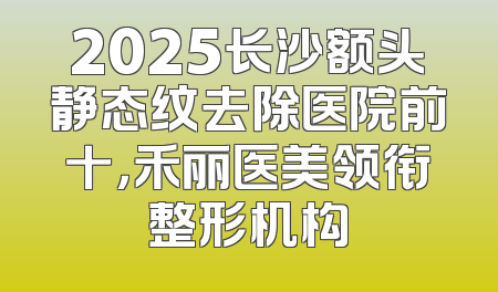 2025长沙额头静态纹去除医院前十，禾丽医美领衔整形机构