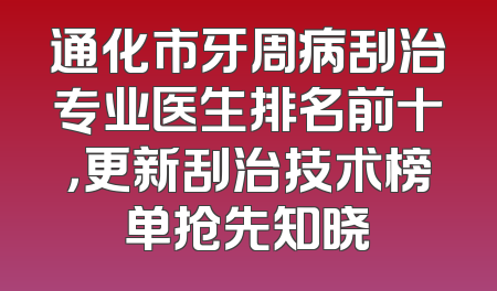 通化市牙周病刮治专业医生排名前十，更新刮治技术榜单抢先知晓