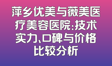 萍乡优美与薇美医疗美容医院：技术实力、口碑与价格比较分析