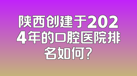 陕西创建于2024年的口腔医院排名如何？