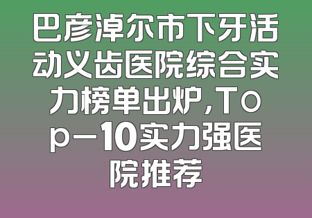 巴彦淖尔市下牙活动义齿医院综合实力榜单出炉，Top_10实力强医院推荐