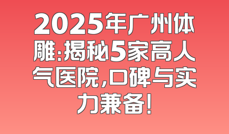 2025年广州体雕：揭秘5家高人气医院，口碑与实力兼备！