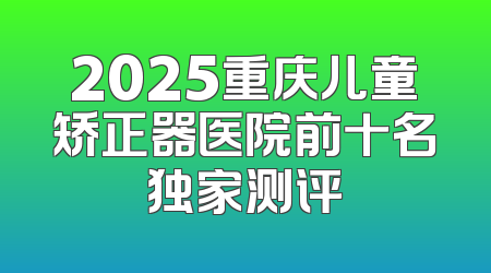2025重庆儿童矫正器医院前十名独家测评