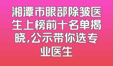 湘潭市眼部除皱医生上榜前十名单揭晓，公示带你选专业医生