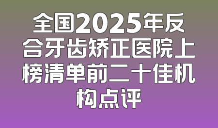 全国2025年反合牙齿矫正医院上榜清单前二十佳机构点评