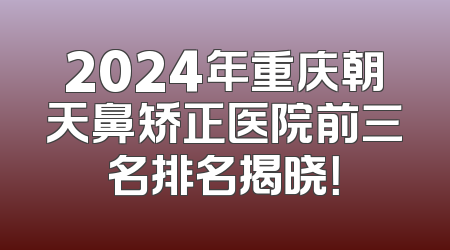 2024年重庆朝天鼻矫正医院前三名排名揭晓！