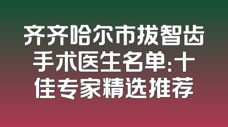 齐齐哈尔市拔智齿手术医生名单：十佳专家精选推荐