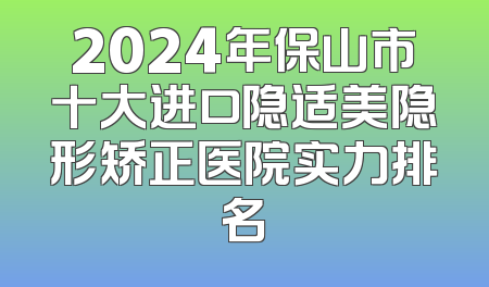 2024年保山市十大进口隐适美隐形矫正医院实力排名