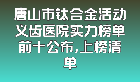 唐山市钛合金活动义齿医院实力榜单前十公布，上榜清单
