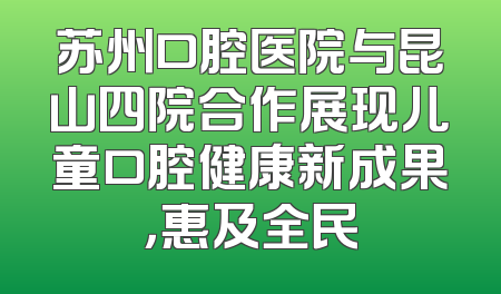 苏州口腔医院与昆山四院合作展现儿童口腔健康新成果，惠及全民