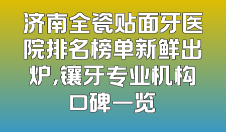 济南全瓷贴面牙医院排名榜单新鲜出炉，镶牙专业机构口碑一览