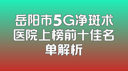 岳阳市5G净斑术医院上榜前十佳名单解析