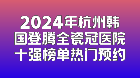 2024年杭州韩国登腾全瓷冠医院十强榜单热门预约