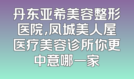 丹东亚希美容整形医院，凤城美人屋医疗美容诊所你更中意哪一家