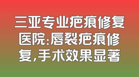 三亚专业疤痕修复医院：唇裂疤痕修复，手术效果显著