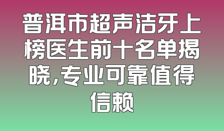 普洱市超声洁牙上榜医生前十名单揭晓，专业可靠值得信赖