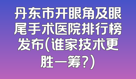 丹东市开眼角及眼尾手术医院排行榜发布（谁家技术更胜一筹？）