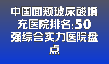 中国面颊玻尿酸填充医院排名：50强综合实力医院盘点