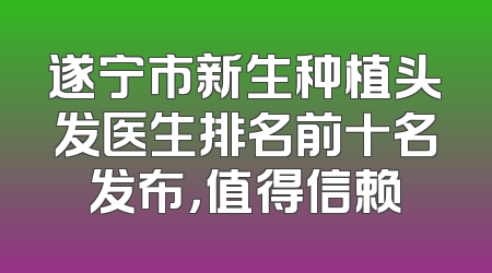 遂宁市新生种植头发医生排名前十名发布，值得信赖