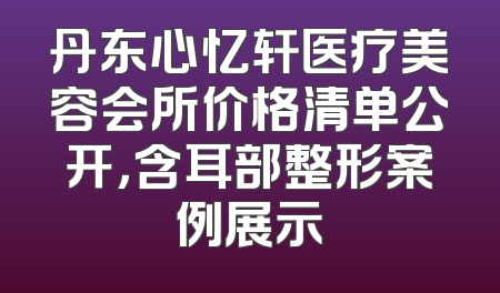 丹东心忆轩医疗美容会所价格清单公开，含耳部整形案例展示