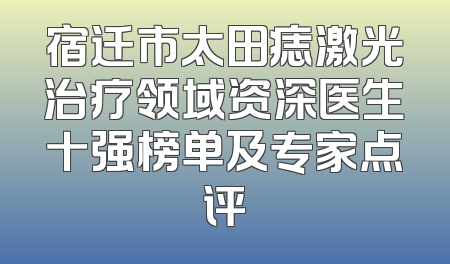 宿迁市太田痣激光治疗领域资深医生十强榜单及专家点评