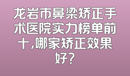 龙岩市鼻梁矫正手术医院实力榜单前十，哪家矫正效果好？