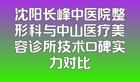 沈阳长峰中医院整形科与中山医疗美容诊所技术口碑实力对比