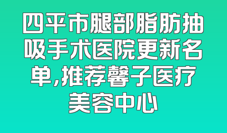 四平市腿部脂肪抽吸手术医院更新名单，推荐馨子医疗美容中心