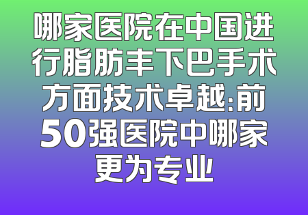 哪家医院在中国进行脂肪丰下巴手术方面技术卓越：前50强医院中哪家更为专业