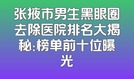 张掖市男生黑眼圈去除医院排名大揭秘：榜单前十位曝光